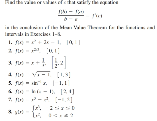 Find the value or values of c that satisfy the equation
f(b) – f(a)
b – a
f'(c)
in the conclusion of the Mean Value Theorem for the functions and
intervals in Exercises 1–8.
1. f(x) = x² + 2x – 1, [0,1]
2. f(x) = x²/3, [0,1]
3. flx) = x + ..2
4. f(x) = Vx - 1, [1,3]
5. f(x) = sin¬1 x, [-1,1]
6. f(x) = In (x – 1), [2,4]
7. f(x) = x³ – x², [-1,2]
x', -2 < x < 0
8. g(x)
lư²,
0 < x<
2
