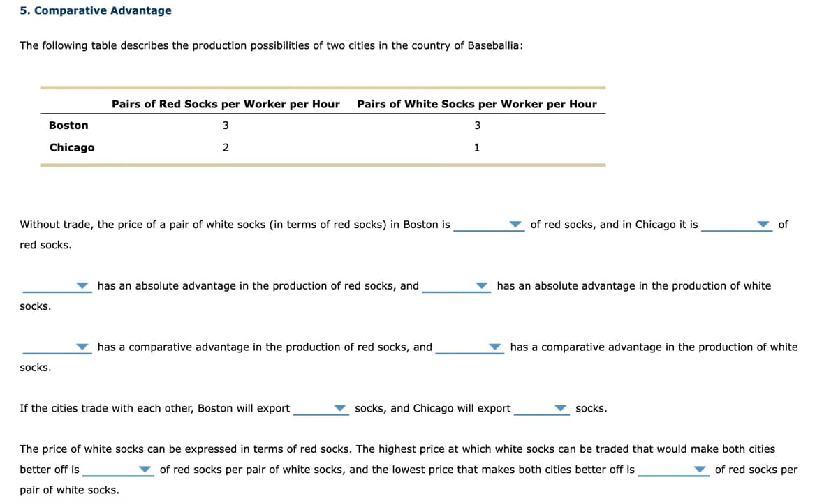 5. Comparative Advantage
The following table describes the production possibilities of two cities in the country of Baseballia:
Boston
Chicago
Without trade, the price of a pair of white socks (in terms of red socks) in Boston is
red socks.
socks.
Pairs of Red Socks per Worker per Hour Pairs of White Socks per Worker per Hour
3
3
2
1
socks.
has an absolute advantage in the production of red socks, and
has a comparative advantage in the production of red socks, and
If the cities trade with each other, Boston will export
of red socks, and in Chicago it is
has an absolute advantage in the production of white
socks, and Chicago will export
has a comparative advantage in the production of white
of
socks.
The price of white socks can be expressed in terms of red socks. The highest price at which white socks can be traded that would make both cities
better off is
of red socks per pair of white socks, and the lowest price that makes both cities better off is
of red socks per
pair of white socks.