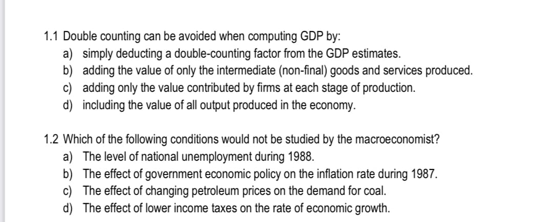 1.1 Double counting can be avoided when computing GDP by:
a) simply deducting a double-counting factor from the GDP estimates.
b)
adding the value of only the intermediate (non-final) goods and services produced.
c) adding only the value contributed by firms at each stage of production.
d) including the value of all output produced in the economy.
1.2 Which of the following conditions would not be studied by the macroeconomist?
a) The level of national unemployment during 1988.
b)
The effect of government economic policy on the inflation rate during 1987.
c) The effect of changing petroleum prices on the demand for coal.
d)
The effect of lower income taxes on the rate of economic growth.