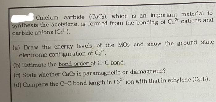 Calcium carbide (CaC2), which is an important material to
synthesis the acetylene, is formed from the bonding of Ca2 cations and
carbide anions (C22-).
(a) Draw the energy levels of the MOs and show the ground state
electronic configuration of C.
(b) Estimate the bond order of C-C bond.
(c) State whether CaC2 is paramagnetic or diamagnetic?
(d) Compare the C-C bond length in C2 ion with that in ethylene (C2H4).
