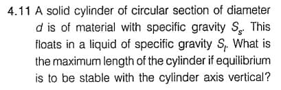 4.11 A solid cylinder of circular section of diameter
d is of material with specific gravity S This
floats in a liquid of specific gravity S. What is
the maximum length of the cylinder if equilibrium
is to be stable with the cylinder axis vertical?
