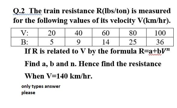 Q.2 The train resistance R(lbs/ton) is measured
for the following values of its velocity V(km/hr).
V:
20
40
60
80
100
B:
5
9
14
25
36
If R is related to V by the formula R=a+bV"
Find a, b and n. Hence find the resistance
When V=140 km/hr.
only types answer
please