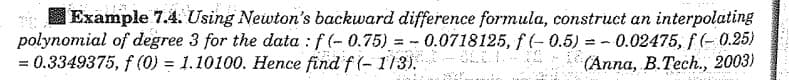 Example 7.4. Using Newton's backward difference formula, construct an interpolating
polynomial of degree 3 for the data : f(-0.75) = -0.0718125, f(-0.5) = -0.02475, f(-0.25)
0.5) -
= 0.3349375, f(0) = 1.10100. Hence find f(-1/3).
(Anna, B.Tech., 2003)