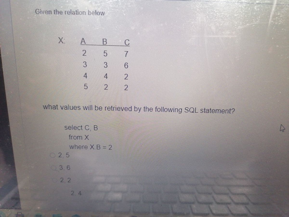 Given the relation below
X:
A2345
2,5
3,6
A B C
22
what values will be retrieved by the following SQL statement?
select C, B
from X
where X.B = 2
5342
762 N
2.4
2