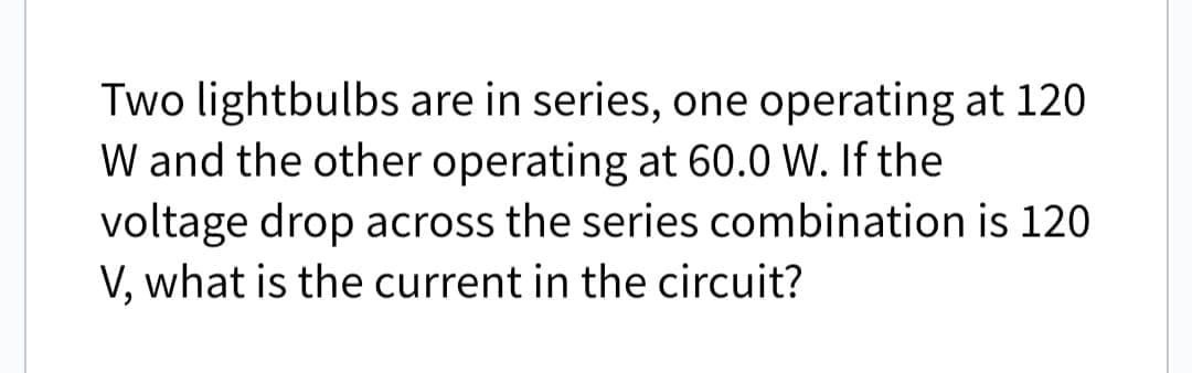 Two lightbulbs are in series, one operating at 120
W and the other operating at 60.0 W. If the
voltage drop across the series combination
V, what is the current in the circuit?
is 120