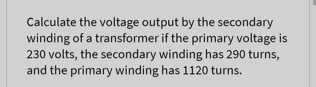 Calculate the voltage output by the secondary
winding of a transformer if the primary voltage is
230 volts, the secondary winding has 290 turns,
and the primary winding has 1120 turns.