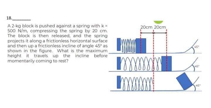 18.
A 2-kg block is pushed against a spring with k =
500 N/m, compressing the spring by 20 cm.
The block is then released, and the spring
projects it along a frictionless horizontal surface
and then up a frictionless incline of angle 45° as
shown in the figure. What is the maximum_
height it travels up the incline before
momentarily coming to rest?
L
т
Imm
20cm 20cm
تک
45°
45°