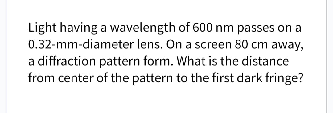 Light having a wavelength of 600 nm passes on a
0.32-mm-diameter lens. On a screen 80 cm away,
a diffraction pattern form. What is the distance.
from center of the pattern to the first dark fringe?