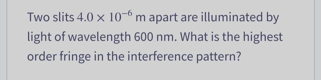 Two slits 4.0 x 10-6 m apart are illuminated by
light of wavelength 600 nm. What is the highest
order fringe in the interference pattern?