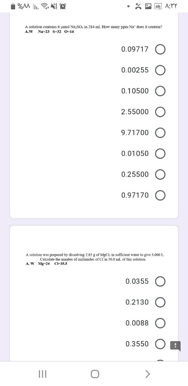 A solution contains 6 umol Na;SO, in 284 ml. How many ppm Na* does
contain?
A.W
Na=23 S-32 0-16
0.09717 O
0.00255
0.10500
2.55000
9.71700
0.01050
0.25500
0.97170
A solution was prepared by dissolving 2.85 g of MgClh in sufficient water to give 3.000 L.
Calculate the number of millimoles of Cl'in 50.0 mL of this solution.
A. W Mg
CI-35.5
0.0355
0.2130
0.0088
0.3550
II
