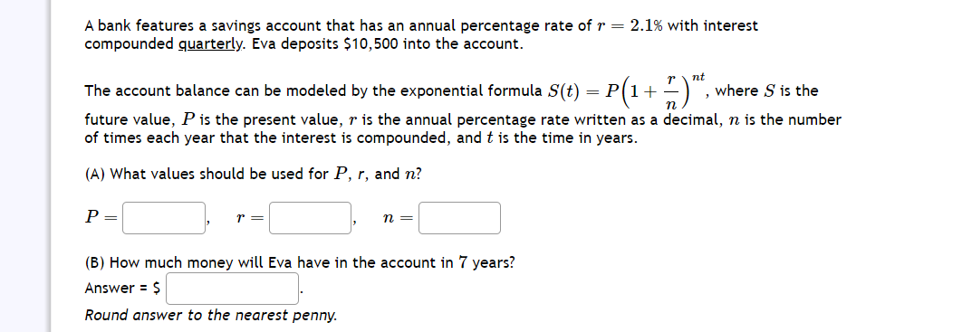 A bank features a savings account that has an annual percentage rate of r = 2.1% with interest
compounded quarterly. Eva deposits $10,500 into the account.
The account balance can be modeled by the exponential formula S(t) = P
P
future value, P is the present value, r is the annual percentage rate written as a decimal, n is the number
of times each year that the interest is compounded, and t is the time in years.
(A) What values should be used for P, r, and n?
r =
nt
· P (1 + 7 ) "²²,
n =
(B) How much money will Eva have in the account in 7 years?
Answer = $
Round answer to the nearest penny.
, where S is the