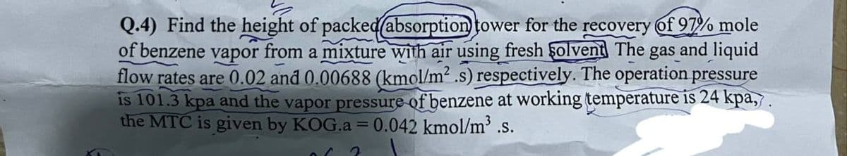Q.4) Find the height of packed (absorption tower for the recovery of 97% mole
of benzene vapor from a mixture with air using fresh solvent The gas and liquid
flow rates are 0.02 and 0.00688 (kmol/m² .s) respectively. The operation pressure
is 101.3 kpa and the vapor pressure of benzene at working temperature is 24 kpa,.
the MTC is given by KOG.a = 0.042 kmol/m³ .s.