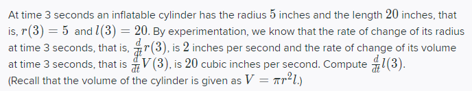 At time 3 seconds an inflatable cylinder has the radius 5 inches and the length 20 inches, that
is, r(3) = 5 and l(3) = 20. By experimentation, we know that the rate of change of its radius
at time 3 seconds, that is, r(3), is 2 inches per second and the rate of change of its volume
at time 3 seconds, that is V(3), is 20 cubic inches per second. Compute 1(3).
(Recall that the volume of the cylinder is given as V = Tr²l.)
