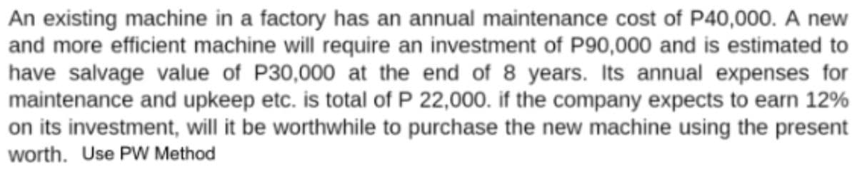 An existing machine in a factory has an annual maintenance cost of P40,000. A new
and more efficient machine will require an investment of P90,000 and is estimated to
have salvage value of P30,000 at the end of 8 years. Its annual expenses for
maintenance and upkeep etc. is total of P 22,000. if the company expects to earn 12%
on its investment, will it be worthwhile to purchase the new machine using the present
worth. Use PW Method
