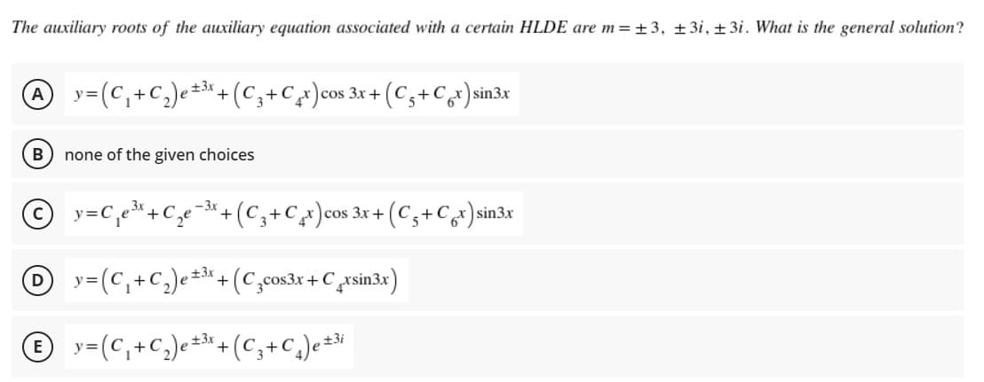 The auxiliary roots of the auxiliary equation associated with a certain HLDE are m=±3, ±3i, ± 3i. What is the general solution?
y=(C,+C,)e**+(C,+Cx)cos 3x +
±3x
(Cs+Cx)sin3x
A
COS
%3D
B
none of the given choices
© y=C,
(C,+C)cos 3x + (C3+Cx) sin3x
+C
+
y=(C,+C,)e÷*+(C,cos3r + C rsin3x)
±3x
D
© y-(C,+C,)e*+ (C,+c,)e*M
