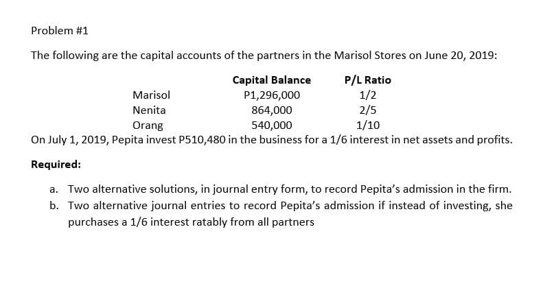 Problem #1
The following are the capital accounts of the partners in the Marisol Stores on June 20, 2019:
P/L Ratio
1/2
2/5
1/10
Capital Balance
Marisol
P1,296,000
Nenita
864,000
Orang
540,000
On July 1, 2019, Pepita invest P510,480 in the business for a 1/6 interest in net assets and profits.
Required:
a. Two alternative solutions, in journal entry form, to record Pepita's admission in the firm.
b. Two alternative journal entries to record Pepita's admission if instead of investing, she
purchases a 1/6 interest ratably from all partners
