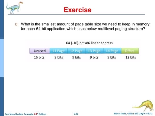 Exercise
O What is the smallest amount of page table size we need to keep in memory
for each 64-bit application which uses below multilevel paging structure?
64 (-16)-bit x86 linear address
L1 Page L2 Page L3 Page L4 Page
9 bits
9 bits
Unused
Offset
16 bits
9 bits
9 bits
12 bits
Operating System Concepts 1g Edition
0.99
Silberschatz, Galvin and Gagne B2013
