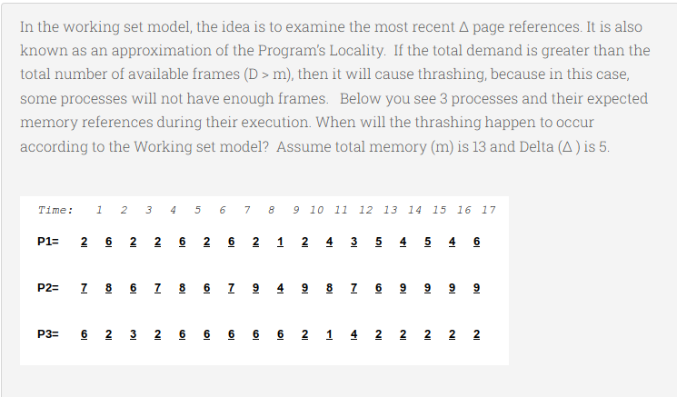 In the working set model, the idea is to examine the most recent A page references. It is also
known as an approximation of the Program's Locality. If the total demand is greater than the
total number of available frames (D > m), then it will cause thrashing, because in this case,
some processes will not have enough frames. Below you see 3 processes and their expected
memory references during their execution. When will the thrashing happen to occur
according to the Working set model? Assume total memory (m) is 13 and Delta (A ) is 5.
Time:
1 2 3 4 5
6 7 8
9 10 11
12 13
14 15 16 17
P1=
2 6 2 2 6 2 6 2 1
2 4 3 5 4 5
4 6
7 8 6 7 8 6 7 9 4 9 8 7 6 9 9 9 9
P2=
6 2 3 2 6 6 6 6 6 2 1 4 2 2 2 2 2
P3=
