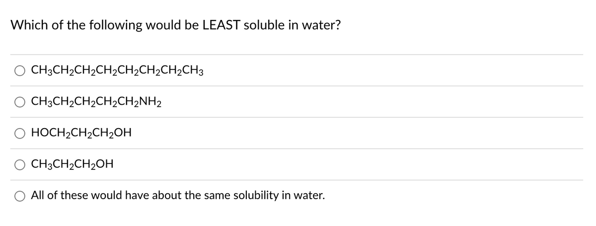 Which of the following would be LEAST soluble in water?
CH3CH₂CH₂CH₂CH₂CH₂CH₂CH3
CH3CH₂CH₂CH₂CH₂NH₂
HOCH₂CH₂CH₂OH
CH3CH₂CH₂OH
All of these would have about the same solubility in water.