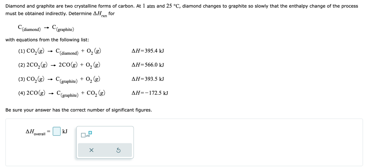 Diamond and graphite are two crystalline forms of carbon. At 1 atm and 25 °C, diamond changes to graphite so slowly that the enthalpy change of the process
must be obtained indirectly. Determine AHxn for
C(diamond)
C(graphite)
with equations from the following list:
(1) CO₂ (g) → C
(2) 2CO₂(g)
(3) CO₂(g)
(4) 2CO(g)
ΔΗ
(diamond) + O₂(g)
2CO(g) + O₂(g)
overall
(graphite) + O₂(g)
C(graphite) + CO₂(g)
kJ
Be sure your answer has the correct number of significant figures.
x10
ΔΗ=395.4 kJ
X
AH=566.0 kJ
ΔΗ=393.5 kJ
AH=-172.5 kJ