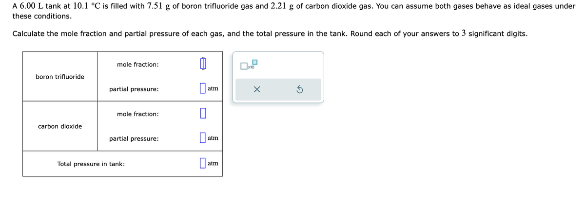 A 6.00 L tank at 10.1 °C is filled with 7.51 g of boron trifluoride gas and 2.21 g of carbon dioxide gas. You can assume both gases behave as ideal gases under
these conditions.
Calculate the mole fraction and partial pressure of each gas, and the total pressure in the tank. Round each of your answers to 3 significant digits.
boron trifluoride
carbon dioxide
mole fraction:
partial pressure:
mole fraction:
partial pressure:
Total pressure in tank:
0
atm
atm
atm
0
x10
X
