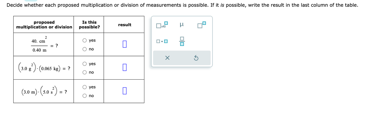 Decide whether each proposed multiplication or division of measurements is possible. If it is possible, write the result in the last column of the table.
proposed
multiplication or division
2
40. cm
0.40 m
= ?
(3.0 g²). (0.065 kg) = ?
(3.0 m)- (5.0 s²) = ?
Is this
possible?
O O
OO
O O
yes
no
yes
no
O yes
no
result
☐
x10
ロ・ロ
X
Н
Ś