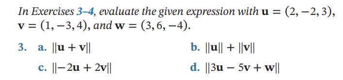 In Exercises 3-4, evaluate the given expression with u = (2,-2,3),
v = (1, −3, 4), and w = = (3,6,-4).
3. a. ||u + v||
c. ||-2u + 2v||
b. ||u|| + ||v||
d. ||3u-5v + w||