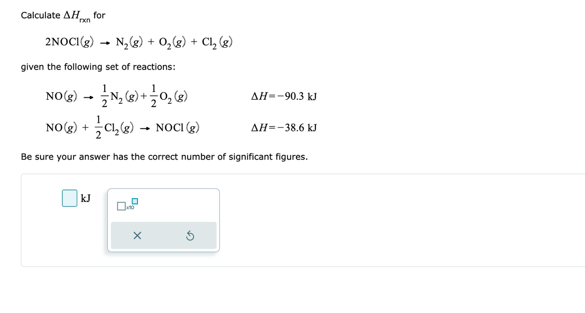 Calculate ΔΗ for
rxn
2NOCI(g)
given the following set of reactions:
N₂(g) + O₂(g) + Cl₂ (g)
-
NO(g)
N₂ (8) + 1/0₂ (8)
(
2
NO(g) + Cl₂(g) → NOCI (g)
kJ
Be sure your answer has the correct number of significant figures.
x10
AH-90.3 kJ
X
AH=-38.6 kJ