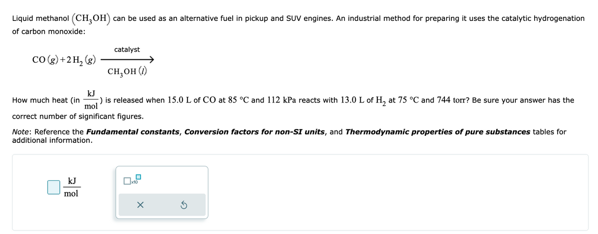 Liquid methanol (CH3OH) can be used as an alternative fuel in pickup and SUV engines. An industrial method for preparing it uses the catalytic hydrogenation
of carbon monoxide:
CO(g) + 2 H₂(g)
catalyst
CH₂OH (1)
kJ
How much heat (in -) is released when 15.0 L of CO at 85 °C and 112 kPa reacts with 13.0 L of H₂ at 75 °C and 744 torr? Be sure your answer has the
mol
correct number of significant figures.
kJ
mol
Note: Reference the Fundamental constants, Conversion factors for non-SI units, and Thermodynamic properties of pure substances tables for
additional information.
☐x10
X