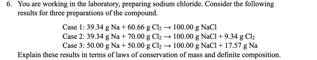 6. You are working in the laboratory, preparing sodium chloride. Consider the following
results for three preparations of the compound.
Case 1: 39.34 g Na + 60.66 g Cl2 → 100.00 g NaCl
Case 2: 39.34 g Na + 70.00 g Cl₂ → 100.00 g NaCl + 9.34 g Cl2
Case 3: 50.00 g Na + 50.00 g Cl₂ →100.00 g NaCl + 17.57 g Na
Explain these results in terms of laws of conservation of mass and definite composition.