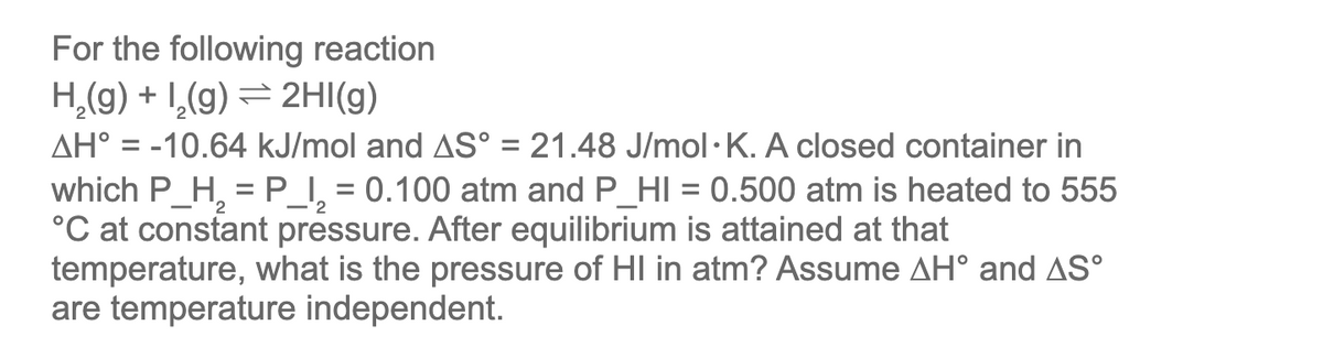 For the following reaction
H₂(g) + ₂(g) → 2HI(g)
2
AH° = -10.64 kJ/mol and AS° = 21.48 J/mol K. A closed container in
which P_H₂ = P_I₂ = 0.100 atm and P_HI = 0.500 atm is heated to 555
°C at constant pressure. After equilibrium is attained at that
temperature, what is the pressure of HI in atm? Assume AH° and AS°
are temperature independent.