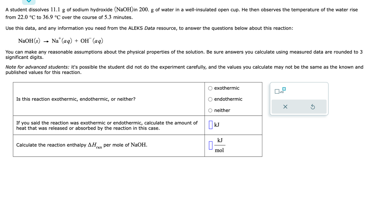 A student dissolves 11.1 g of sodium hydroxide (NaOH)in 200. g of water in a well-insulated open cup. He then observes the temperature of the water rise
from 22.0 °C to 36.9 °C over the course of 5.3 minutes.
Use this data, and any information you need from the ALEKS Data resource, to answer the questions below about this reaction:
NaOH(s)
Na (aq) + OH(aq)
You can make any reasonable assumptions about the physical properties of the solution. Be sure answers you calculate using measured data are rounded to 3
significant digits.
→
Note for advanced students: it's possible the student did not do the experiment carefully, and the values you calculate may not be the same as the known and
published values for this reaction.
Is this reaction exothermic, endothermic, or neither?
If you said the reaction was exothermic or endothermic, calculate the amount of
heat that was released or absorbed by the reaction in this case.
Calculate the reaction enthalpy ΔΗ. per mole of NaOH.
rxn
exothermic
endothermic
O neither
kJ
kJ
mol
x10
X