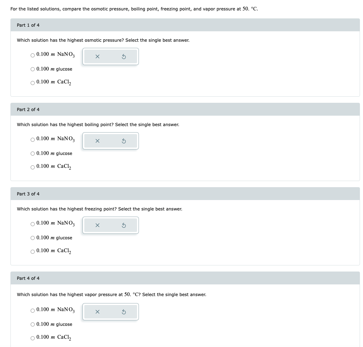 For the listed solutions, compare the osmotic pressure, boiling point, freezing point, and vapor pressure at 50. °C.
Part 1 of 4
Which solution has the highest osmotic pressure? Select the single best answer.
O 0.100 m NaNO3
O 0.100 m glucose
O 0.100 m CaCl₂
Part 2 of 4
Which solution has the highest boiling point? Select the single best answer.
O 0.100 m NaNO3
O 0.100 m glucose
O 0.100 m CaCl₂
Part 3 of 4
Which solution has the highest freezing point? Select the single best answer.
O 0.100 m NaNO3
O 0.100 m glucose
O 0.100 m CaCl₂
Part 4 of 4
x
O 0.100 m NaNO3
Which solution has the highest vapor pressure at 50. °C? Select the single best answer.
O 0.100 m glucose
O 0.100 m CaCl₂
x
x