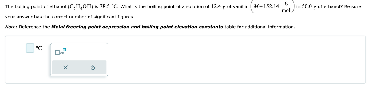 The boiling point of ethanol (C₂H5OH) is 78.5 °C. What is the boiling point of a solution of 12.4 g of vanillin M=152.14
your answer has the correct number of significant figures.
Note: Reference the Molal freezing point depression and boiling point elevation constants table for additional information.
°C
0
x10
X
mol
in 50.0 g of ethanol? Be sure