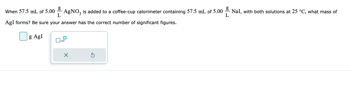 When 57.5 mL of 5.00
AgNO3 is added to a coffee-cup calorimeter containing 57.5 mL of 5.00
L
AgI forms? Be sure your answer has the correct number of significant figures.
g Agl
x10
×
NaI, with both solutions at 25 °C, what mass of
L