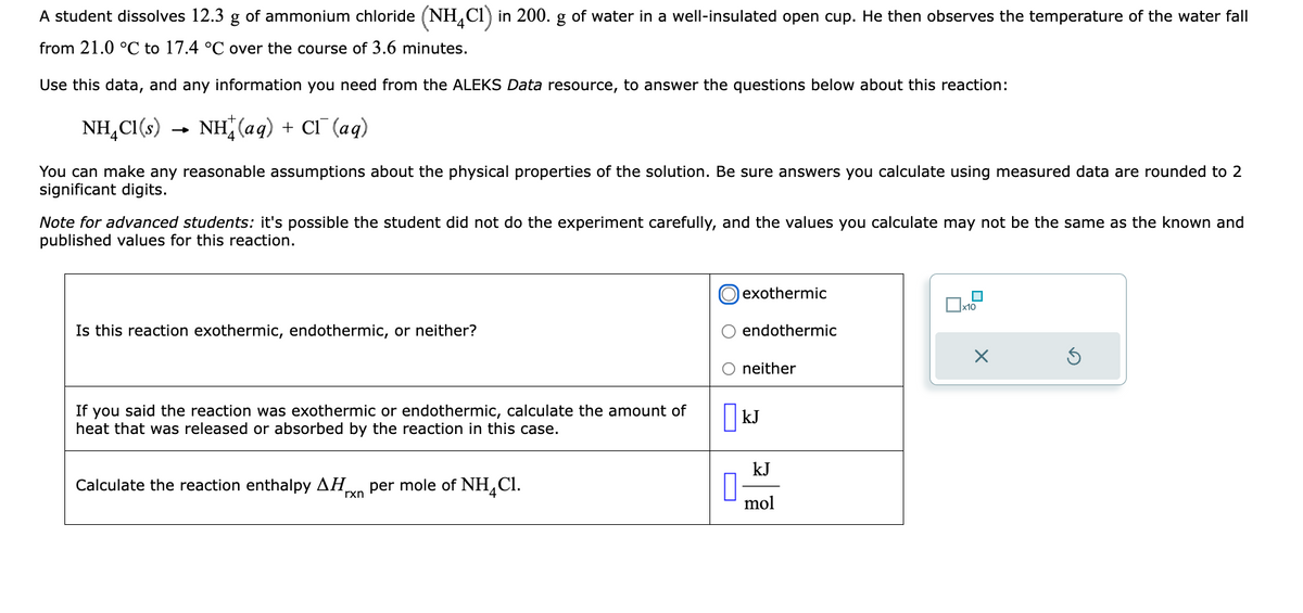 A student dissolves 12.3 g of ammonium chloride (NH4C1) in 200. g of water in a well-insulated open cup. He then observes the temperature of the water fall
from 21.0 °C to 17.4 °C over the course of 3.6 minutes.
Use this data, and any information you need from the ALEKS Data resource, to answer the questions below about this reaction:
NH₂Cl(s)
NH(aq) + Cl(aq)
You can make any reasonable assumptions about the physical properties of the solution. Be sure answers you calculate using measured data are rounded to 2
significant digits.
→
Note for advanced students: it's possible the student did not do the experiment carefully, and the values you calculate may not be the same as the known and
published values for this reaction.
Is this reaction exothe nic, endothermic or neither?
If you said the reaction was exothermic or endothermic, calculate the amount of
heat that was released or absorbed by the reaction in this case.
Calculate the reaction enthalpy ΔΗ per mole of NH Cl.
rxn
exothermic
0
endothermic
O neither
kJ
kJ
mol
x10
X