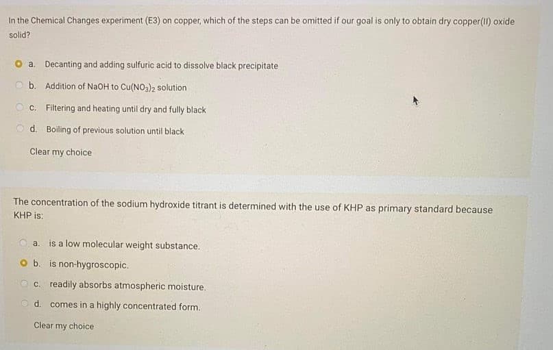 In the Chemical Changes experiment (E3) on copper, which of the steps can be omitted if our goal is only to obtain dry copper(II) oxide
solid?
a. Decanting and adding sulfuric acid to dissolve black precipitate
b. Addition of NaOH to Cu(NO3)2 solution
c. Filtering and heating until dry and fully black
O d. Boiling of previous solution until black
Clear my choice
The concentration of the sodium hydroxide titrant is determined with the use of KHP as primary standard because
KHP is:
a. is a low molecular weight substance.
O b. is non-hygroscopic.
O c. readily absorbs atmospheric moisture.
d. comes in a highly concentrated form.
Clear my choice
