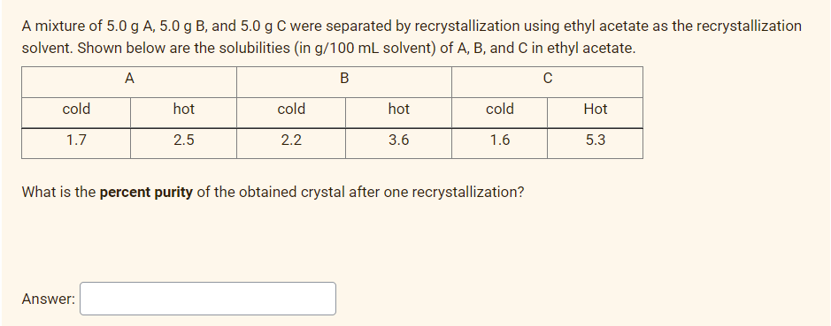 A mixture of 5.0 g A, 5.0 g B, and 5.0 g C were separated by recrystallization using ethyl acetate as the recrystallization
solvent. Shown below are the solubilities (in g/100 mL solvent) of A, B, and C in ethyl acetate.
A
B
cold
hot
cold
hot
cold
Hot
1.7
2.5
2.2
3.6
1.6
5.3
What is the percent purity of the obtained crystal after one recrystallization?
Answer:
