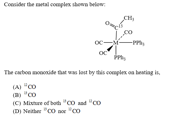 Consider the metal complex shown below:
CH3
OC-
-M
-PPH3
OC
PPH3
The carbon monoxide that was lost by this complex on heating is,
(А) "CО
13 CO
(В) "СО
°Co
(C) Mixture of both CO and "CO
(D) Neither BCO nor "CO
