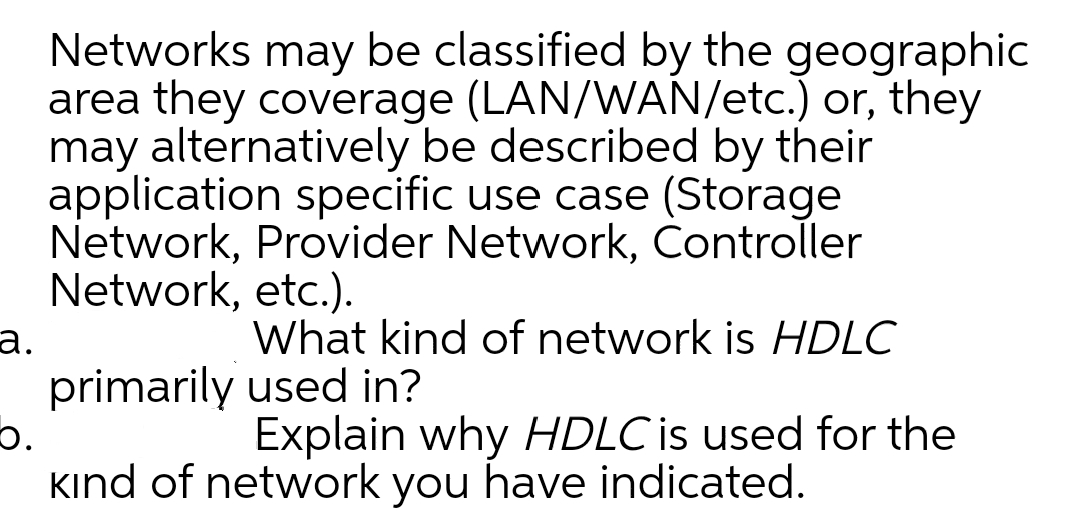 Networks may be classified by the geographic
area they coverage (LAN/WAN/etc.) or, they
may alternatively be described by their
application specific use case (Storage
Network, Provider Network, Controller
Network, etc.).
а.
primarily used in?
What kind of network is HDLC
Explain why HDLC is used for the
kind of network you have indicated.
