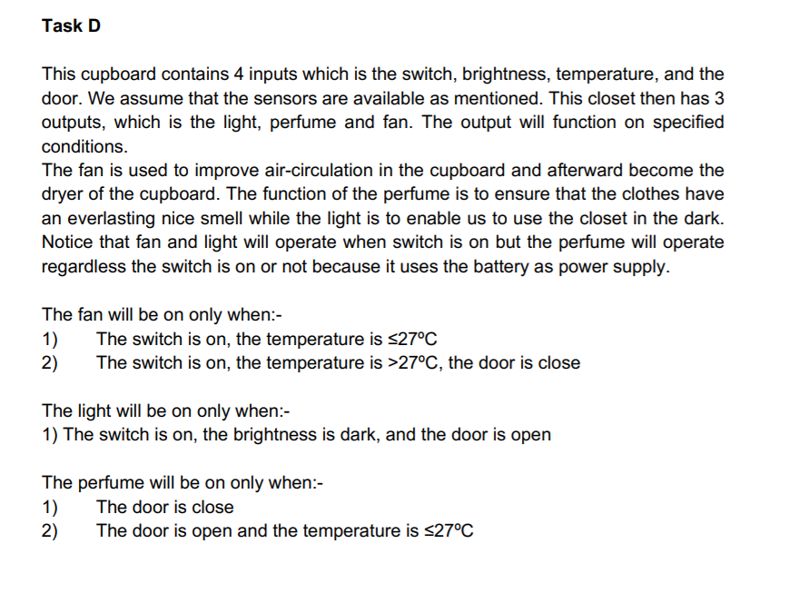 Task D
This cupboard contains 4 inputs which is the switch, brightness, temperature, and the
door. We assume that the sensors are available as mentioned. This closet then has 3
outputs, which is the light, perfume and fan. The output will function on specified
conditions.
The fan is used to improve air-circulation in the cupboard and afterward become the
dryer of the cupboard. The function of the perfume is to ensure that the clothes have
an everlasting nice smell while the light is to enable us to use the closet in the dark.
Notice that fan and light will operate when switch is on but the perfume will operate
regardless the switch is on or not because it uses the battery as power supply.
The fan will be on only when:-
1)
2)
The switch is on, the temperature is <27°C
The switch is on, the temperature is >27°C, the door is close
The light will be on only when:-
1) The switch is on, the brightness is dark, and the door is open
The perfume will be on only when:-
1)
2)
The door is close
The door is open and the temperature is <27°C
