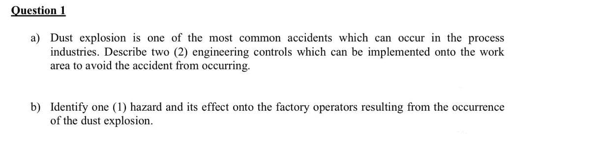 Question 1
a) Dust explosion is one of the most common accidents which can occur in the process
industries. Describe two (2) engineering controls which can be implemented onto the work
area to avoid the accident from occurring.
b) Identify one (1) hazard and its effect onto the factory operators resulting from the occurrence
of the dust explosion.
