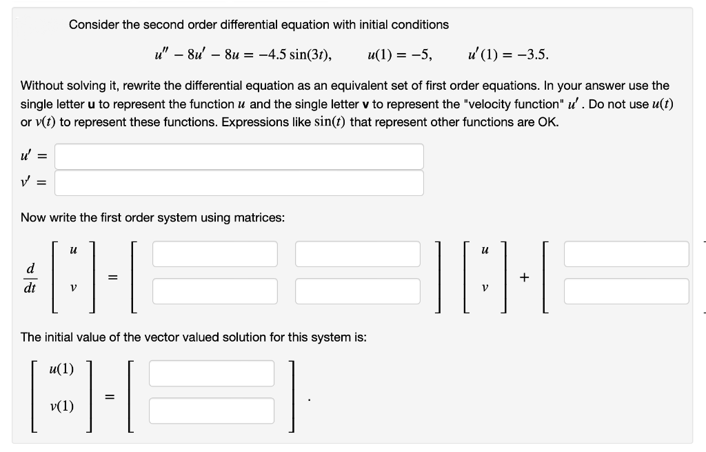 u' =
Consider the second order differential equation with initial conditions
Without solving it, rewrite the differential equation as an equivalent set of first order equations. In your answer use the
single letter u to represent the function u and the single letter v to represent the "velocity function" u' . Do not use u(t)
or v(t) to represent these functions. Expressions like sin(t) that represent other functions are OK.
V =
u" - 8u8u = -4.5 sin(3), u(1) = -5, u' (1) = -3.5.
Now write the first order system using matrices:
u
d
#B]-[
=
dt
V
The initial value of the vector valued solution for this system is:
u(1)
CH
=
v(1)
u
V
+