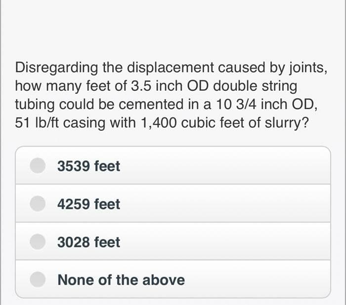 Disregarding the displacement caused by joints,
how many feet of 3.5 inch OD double string
tubing could be cemented in a 10 3/4 inch OD,
51 lb/ft casing with 1,400 cubic feet of slurry?
3539 feet
4259 feet
3028 feet
None of the above