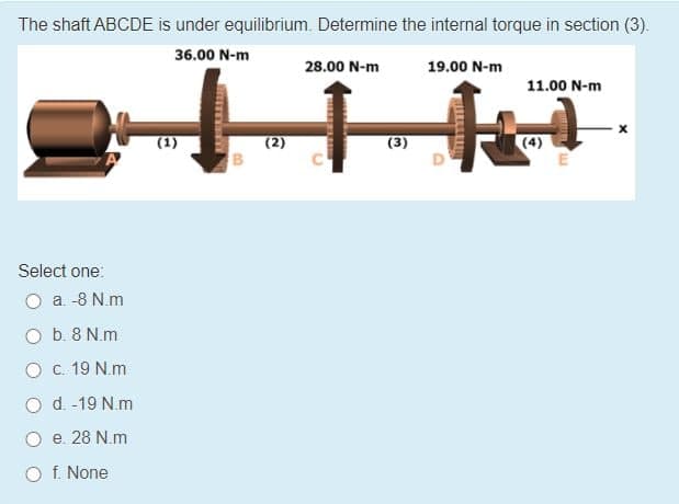 The shaft ABCDE is under equilibrium. Determine the internal torque in section (3).
36.00 N-m
28.00 N-m
19.00 N-m
11.00 N-m
(1)
(3)
(4)
Select one:
O a. -8 N.m
O b. 8 N.m
Oc. 19 N.m
O d. -19 N.m
e. 28 N.m
O f. None
