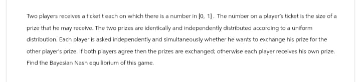 Two players receives a ticket t each on which there is a number in [0, 1]. The number on a player's ticket is the size of a
prize that he may receive. The two prizes are identically and independently distributed according to a uniform
distribution. Each player is asked independently and simultaneously whether he wants to exchange his prize for the
other player's prize. If both players agree then the prizes are exchanged; otherwise each player receives his own prize.
Find the Bayesian Nash equilibrium of this game.