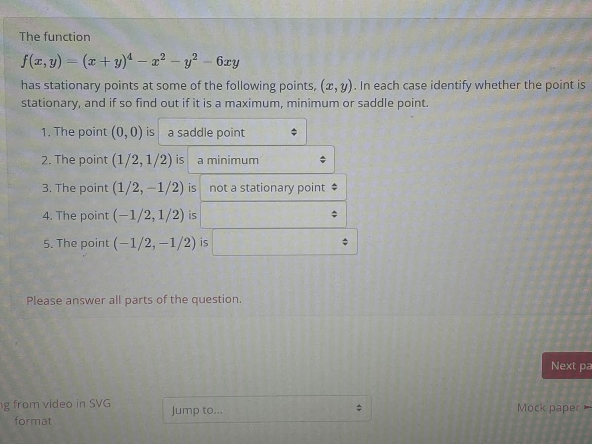 The function
f(x, y) = (x + y)4 - a? - y? – 6xy
has stationary points at some of the following points, (x, y). In each case identify whether the point is
stationary, and if so find out if it is a maximum, minimum or saddle point.
1. The point (0, 0) is a saddle point
2. The point (1/2,1/2) is a minimum
3. The point (1/2, -1/2) is
not a stationary point +
4. The point (-1/2,1/2) is
5. The point (-1/2,-1/2) is
Please answer all parts of the question.
Next pa
ng from video in SVG
Jump to...
Мock paper
format
