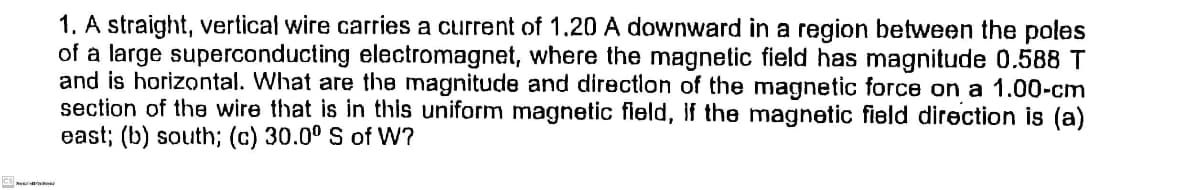 1. A straight, vertical wire carries a current of 1.20 A downward in a region between the poles
of a large superconducting electromagnet, where the magnetic field has magnitude 0.588 T
and is horizontal. What are the magnitude and directlon of the magnetic force on a 1.00-cm
section of the wire that is in this uniform magnetic field, If the magnetic field direction is (a)
east; (b) south; (c) 30.0° S of W?
