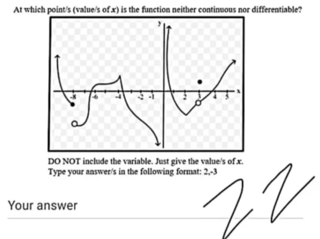 At which point/s (value/s of x) is the function neither continuous nor differentiable?
DO NOT include the variable. Just give the value's of x.
Type your answer/s in the following format: 2,-3
Your answer
