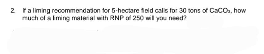 2. If a liming recommendation for 5-hectare field calls for 30 tons of CaCO3, how
much of a liming material with RNP of 250 will you need?
